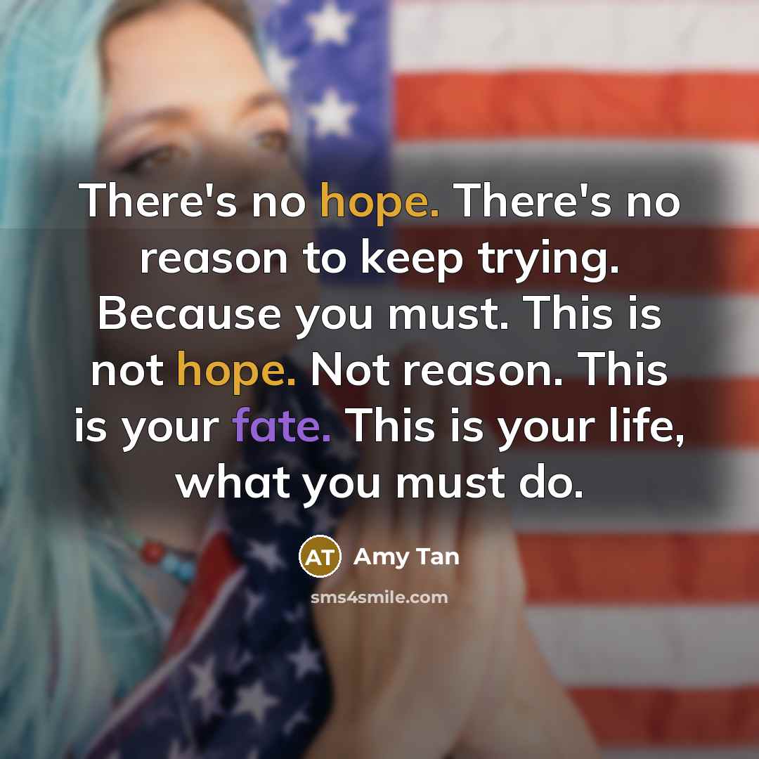 “There's no hope. There's no reason to keep trying. Because you must. This is not hope. Not reason. This is your fate. This is your life, what you must do.” quote by Amy Tan