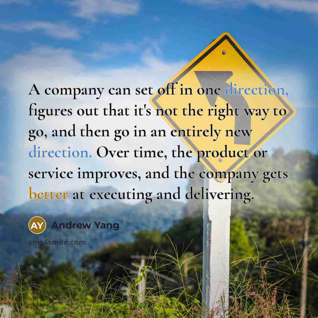 “A company can set off in one direction, figures out that it's not the right way to go, and then go in an entirely new direction. Over time, the product or service improves, and the company gets better at executing and delivering.” quote by Andrew Yang