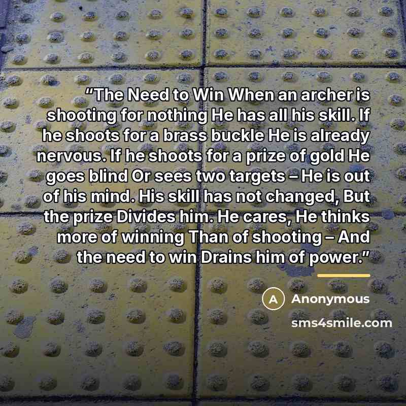 “The Need to Win When an archer is shooting for nothing He has all his skill. If he shoots for a brass buckle He is already nervous. If he shoots for a prize of gold He goes blind Or sees two targets – He is out of his mind. His skill has not changed, But the prize Divides him. He cares, He thinks…” quote by Anonymous