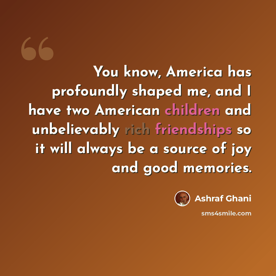 “You know, America has profoundly shaped me, and I have two American children and unbelievably rich friendships so it will always be a source of joy and good memories.” quote by Ashraf Ghani