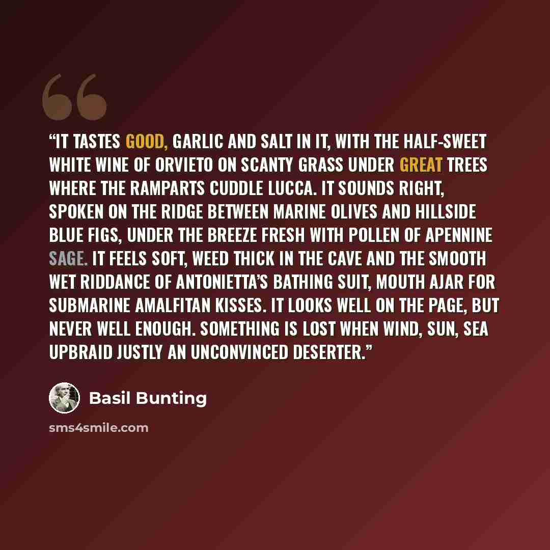 “It tastes good, garlic and salt in it, with the half-sweet white wine of Orvieto on scanty grass under great trees where the ramparts cuddle Lucca. It sounds right, spoken on the ridge between marine olives and hillside blue figs, under the breeze fresh with pollen of Apennine sage. It feels soft…” quote by Basil Bunting