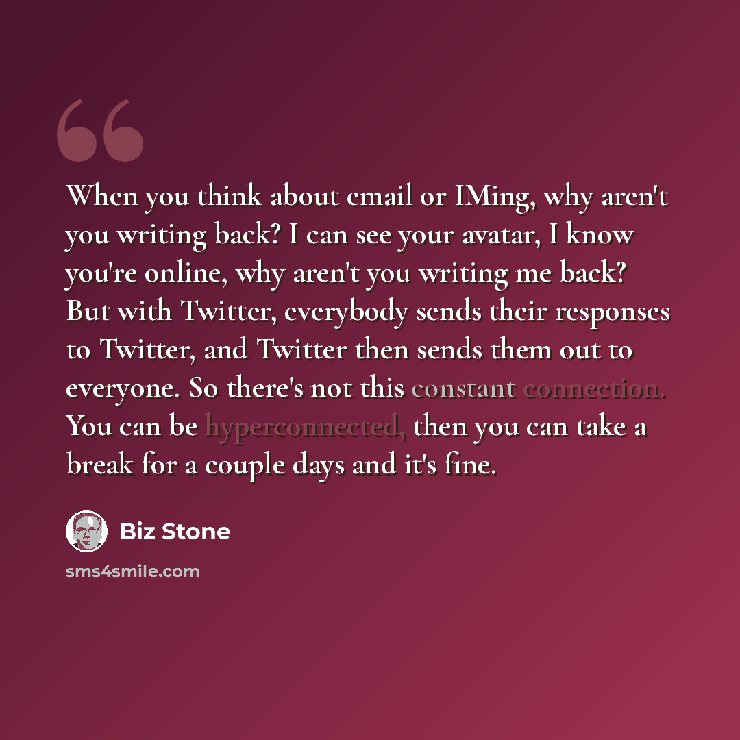 “When you think about email or IMing, why aren't you writing back? I can see your avatar, I know you're online, why aren't you writing me back? But with Twitter, everybody sends their responses to Twitter, and Twitter then sends them out to everyone. So there's not this constant connection. You can…” quote by Biz Stone