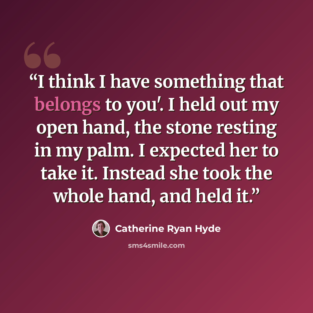 “I think I have something that belongs to you'. I held out my open hand, the stone resting in my palm. I expected her to take it. Instead she took the whole hand, and held it.” quote by Catherine Ryan Hyde