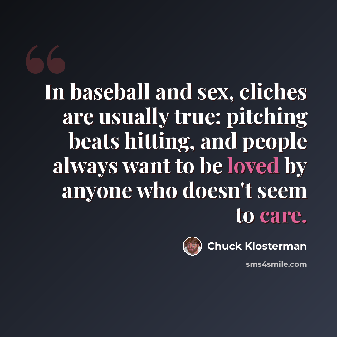 “In baseball and sex, cliches are usually true: pitching beats hitting, and people always want to be loved by anyone who doesn't seem to care.” quote by Chuck Klosterman