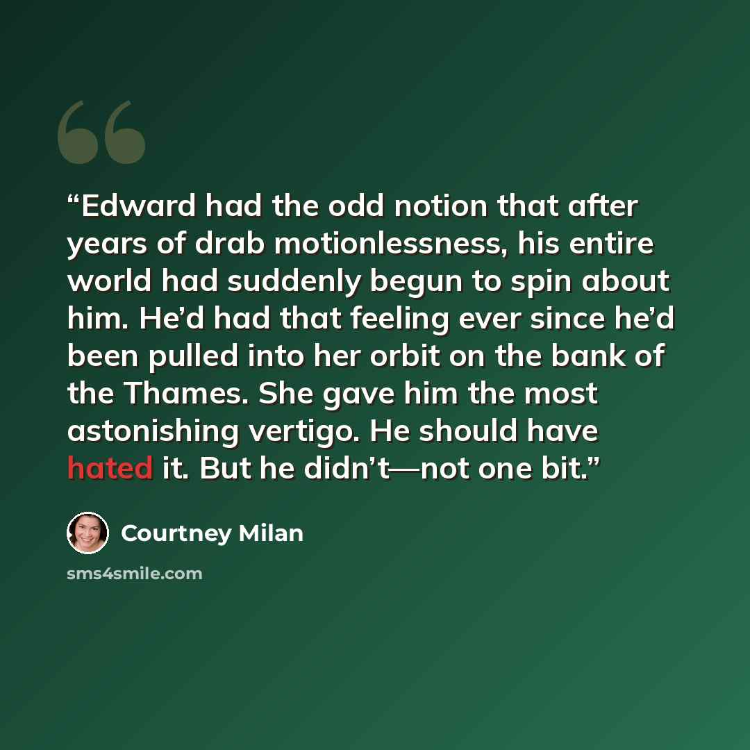 “Edward had the odd notion that after years of drab motionlessness, his entire world had suddenly begun to spin about him. He’d had that feeling ever since he’d been pulled into her orbit on the bank of the Thames. She gave him the most astonishing vertigo. He should have hated it. But he…” quote by Courtney Milan