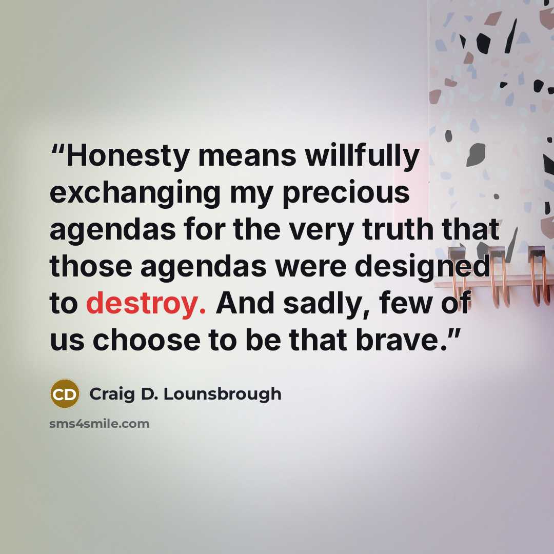 “Honesty means willfully exchanging my precious agendas for the very truth that those agendas were designed to destroy. And sadly, few of us choose to be that brave.” quote by Craig D. Lounsbrough