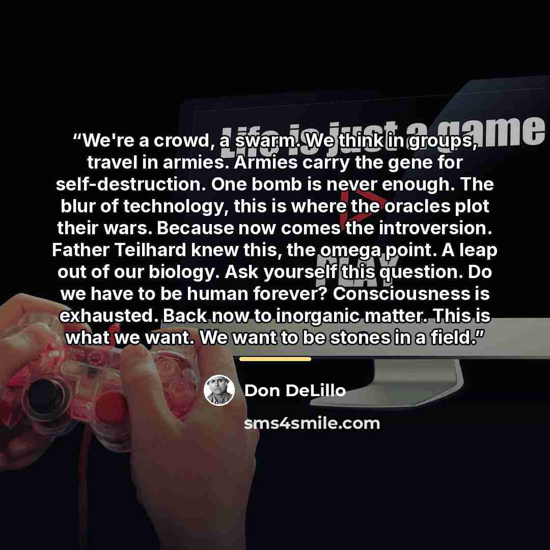 “We're a crowd, a swarm. We think in groups, travel in armies. Armies carry the gene for self-destruction. One bomb is never enough. The blur of technology, this is where the oracles plot their wars. Because now comes the introversion. Father Teilhard knew this, the omega point. A leap out of our…” quote by Don DeLillo