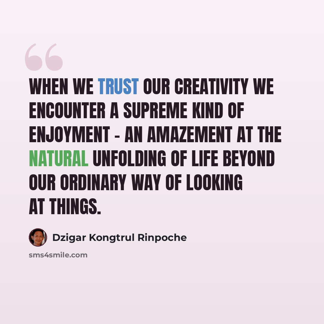 “When we trust our creativity we encounter a supreme kind of enjoyment - an amazement at the natural unfolding of life beyond our ordinary way of looking at things.” quote by Dzigar Kongtrul Rinpoche