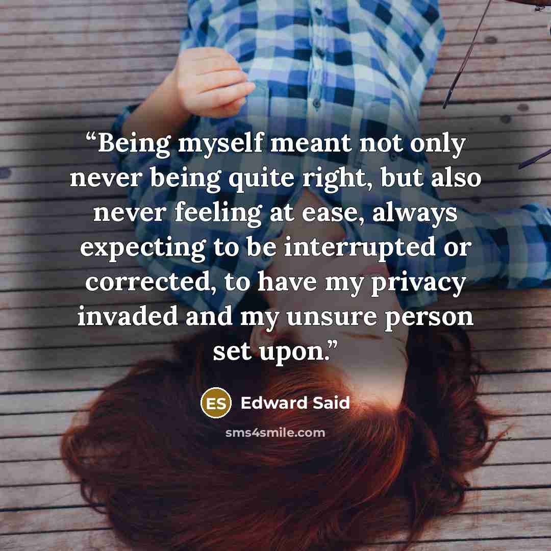 “Being myself meant not only never being quite right, but also never feeling at ease, always expecting to be interrupted or corrected, to have my privacy invaded and my unsure person set upon.” quote by Edward Said