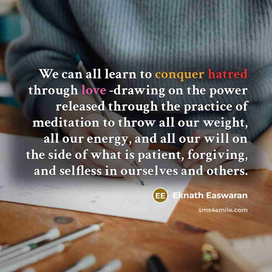 “We can all learn to conquer hatred through love -drawing on the power released through the practice of meditation to throw all our weight, all our energy, and all our will on the side of what is patient, forgiving, and selfless in ourselves and others.” quote by Eknath Easwaran