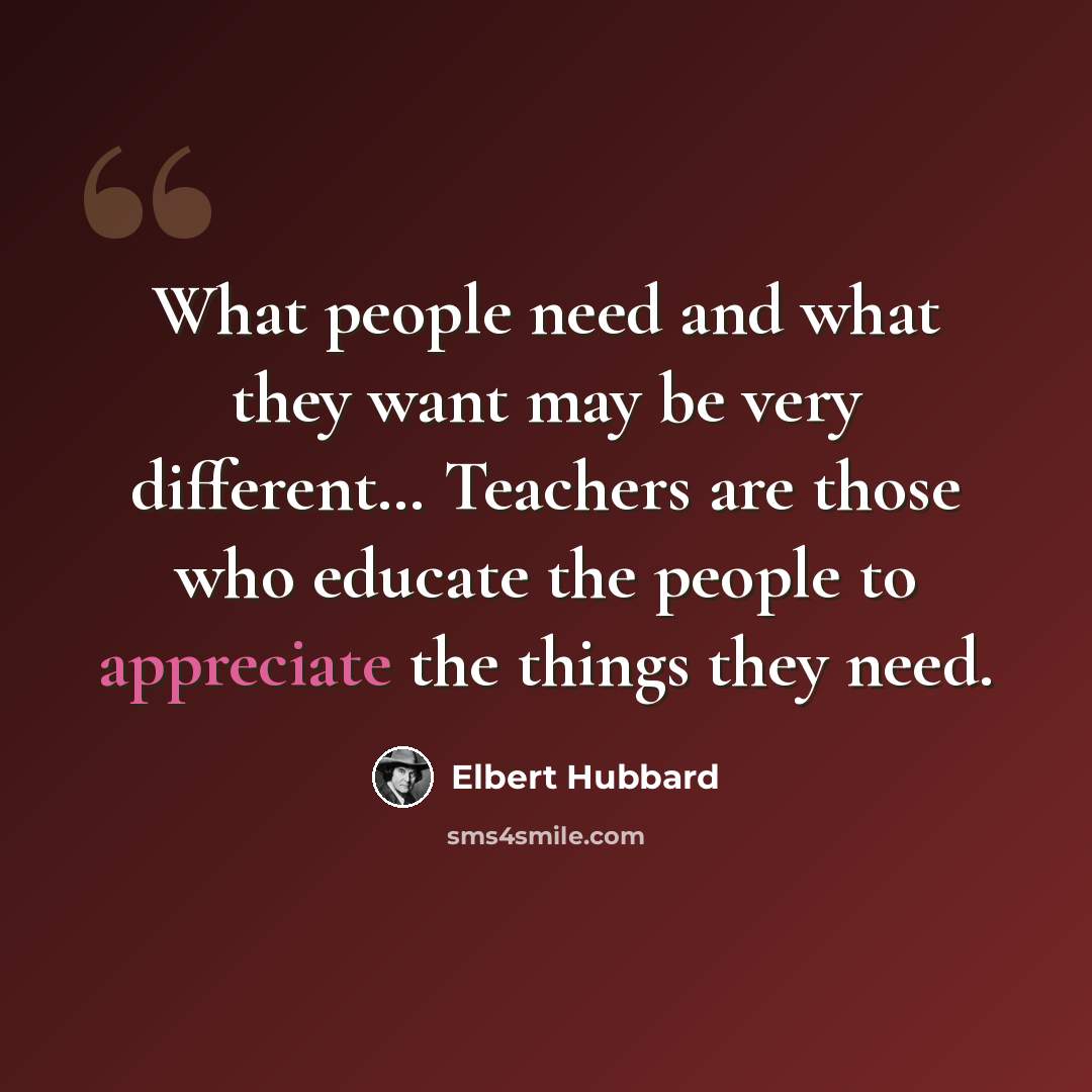 “What people need and what they want may be very different… Teachers are those who educate the people to appreciate the things they need.” quote by Elbert Hubbard