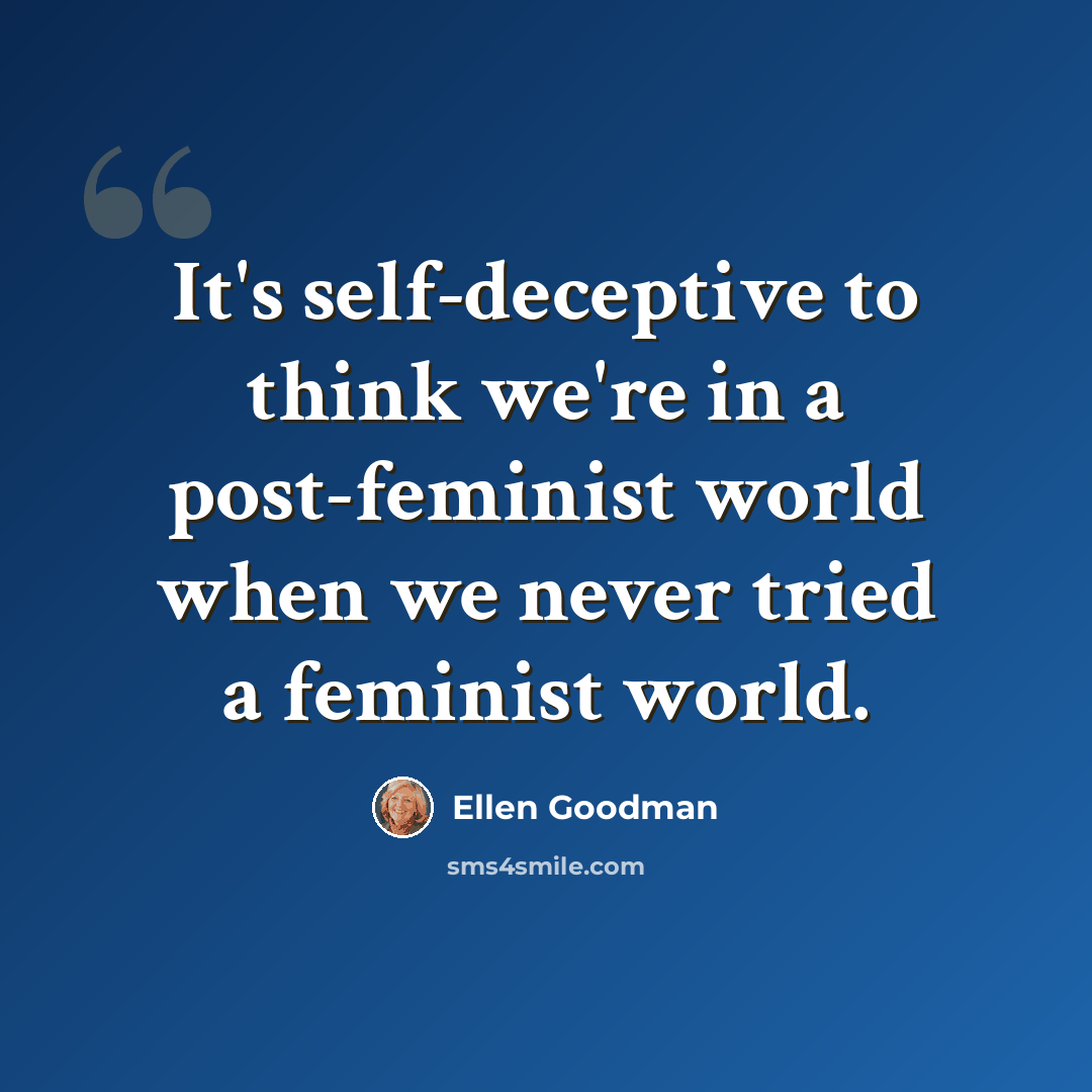 “It's self-deceptive to think we're in a post-feminist world when we never tried a feminist world.” quote by Ellen Goodman