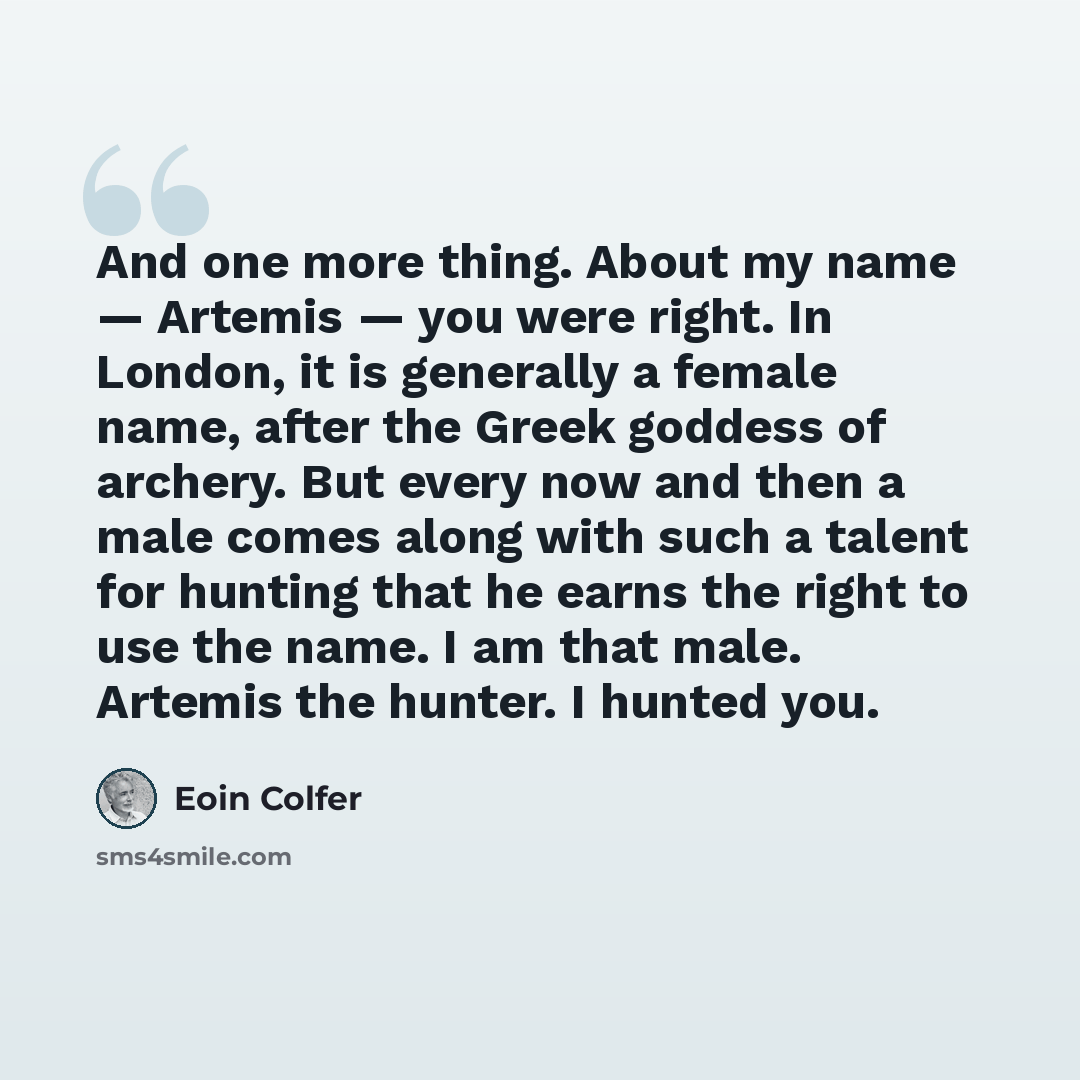 “And one more thing. About my name — Artemis — you were right. In London, it is generally a female name, after the Greek goddess of archery. But every now and then a male comes along with such a talent for hunting that he earns the right to use the name. I am that male. Artemis the hunter. I hunted…” quote by Eoin Colfer