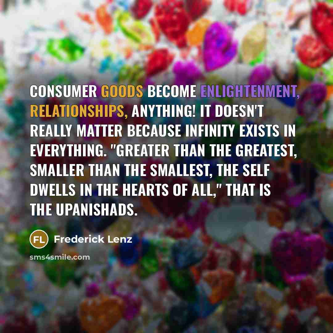 “Consumer goods become enlightenment, relationships, anything! It doesn't really matter because infinity exists in everything. "Greater than the greatest, smaller than the smallest, the self dwells in the hearts of all," that is the Upanishads.” quote by Frederick Lenz