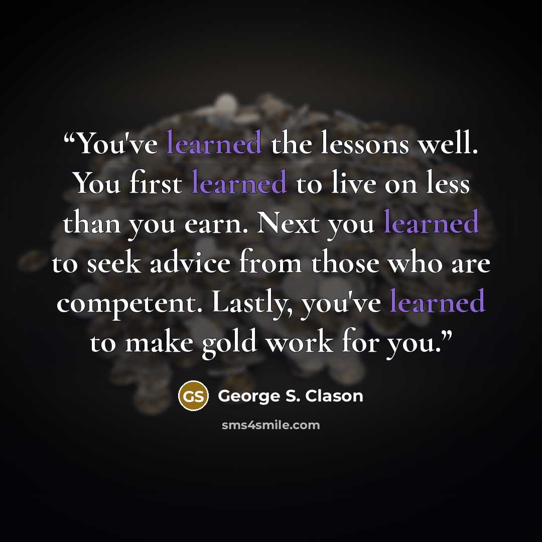 “You've learned the lessons well. You first learned to live on less than you earn. Next you learned to seek advice from those who are competent. Lastly, you've learned to make gold work for you.” quote by George S. Clason