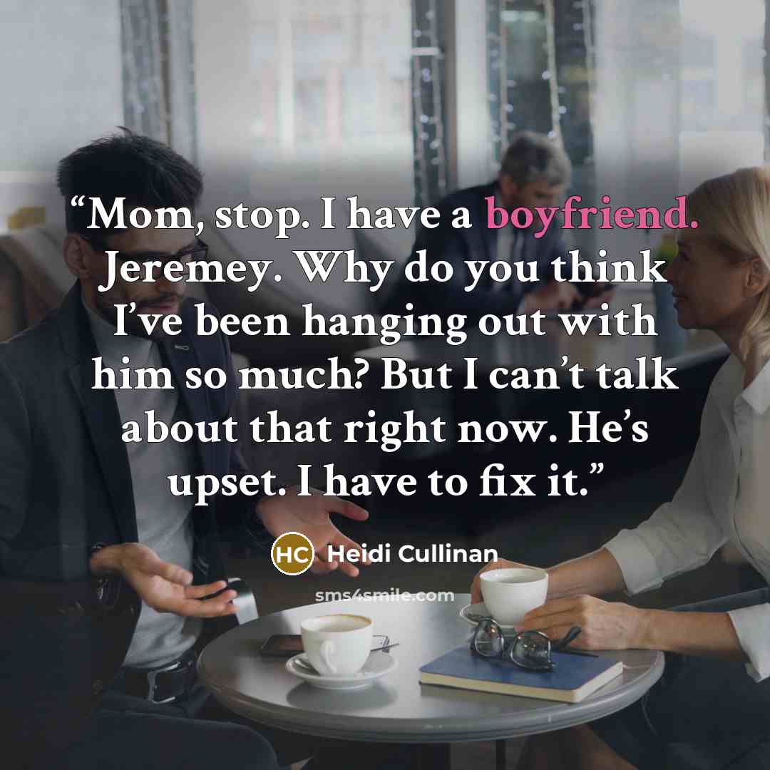 “Mom, stop. I have a boyfriend. Jeremey. Why do you think I’ve been hanging out with him so much? But I can’t talk about that right now. He’s upset. I have to fix it.” quote by Heidi Cullinan