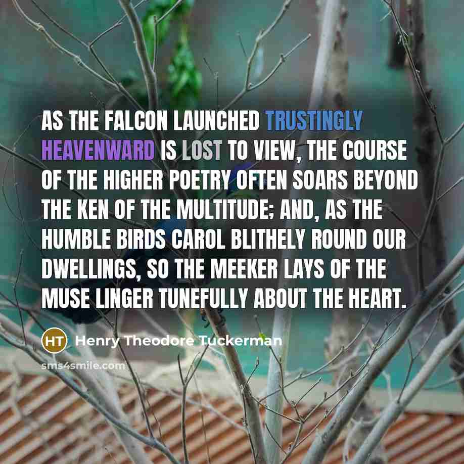 “As the falcon launched trustingly heavenward is lost to view, the course of the higher poetry often soars beyond the ken of the multitude; and, as the humble birds carol blithely round our dwellings, so the meeker lays of the muse linger tunefully about the heart.” quote by Henry Theodore Tuckerman