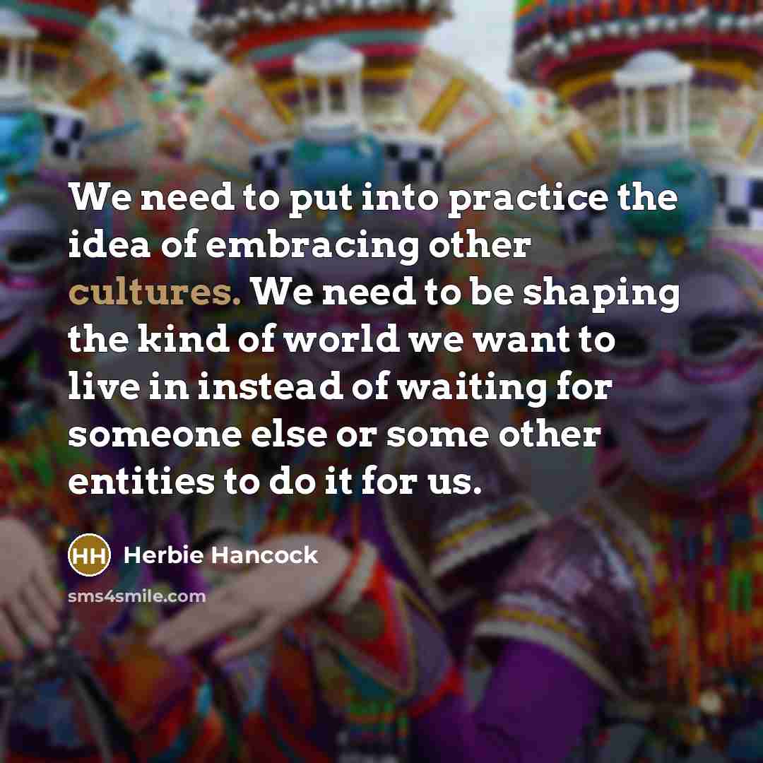“We need to put into practice the idea of embracing other cultures. We need to be shaping the kind of world we want to live in instead of waiting for someone else or some other entities to do it for us.” quote by Herbie Hancock