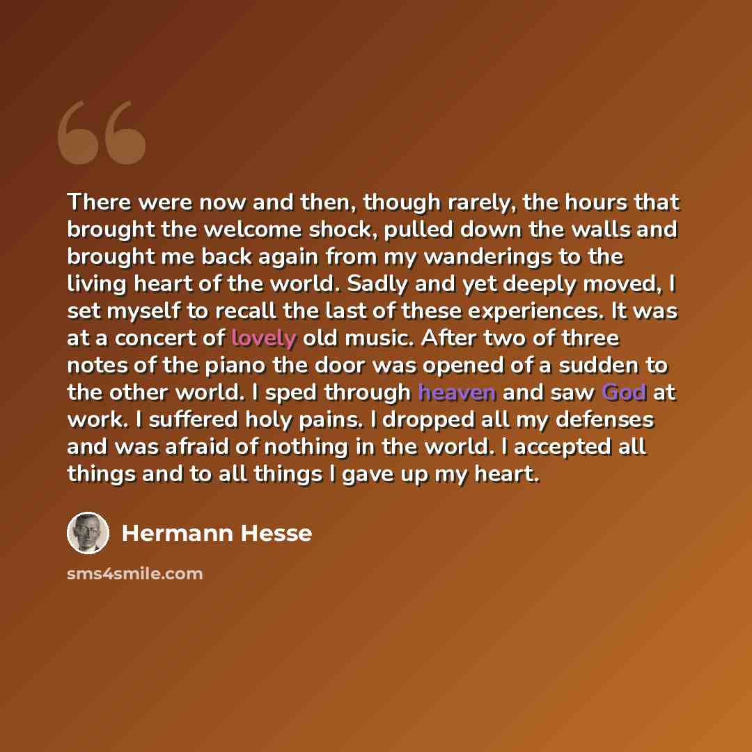 “There were now and then, though rarely, the hours that brought the welcome shock, pulled down the walls and brought me back again from my wanderings to the living heart of the world. Sadly and yet deeply moved, I set myself to recall the last of these experiences. It was at a concert of lovely old…” quote by Hermann Hesse