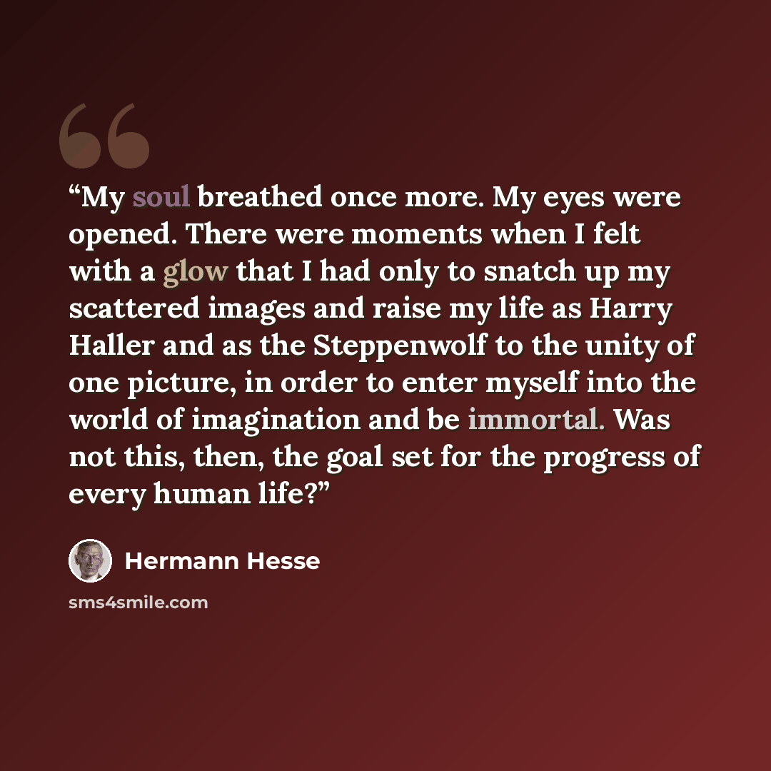“My soul breathed once more. My eyes were opened. There were moments when I felt with a glow that I had only to snatch up my scattered images and raise my life as Harry Haller and as the Steppenwolf to the unity of one picture, in order to enter myself into the world of imagination and be immortal…” quote by Hermann Hesse