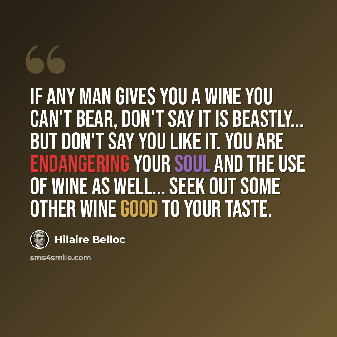 “If any man gives you a wine you can't bear, don't say it is beastly... But don't say you like it. You are endangering your soul and the use of wine as well... Seek out some other wine good to your taste.” quote by Hilaire Belloc