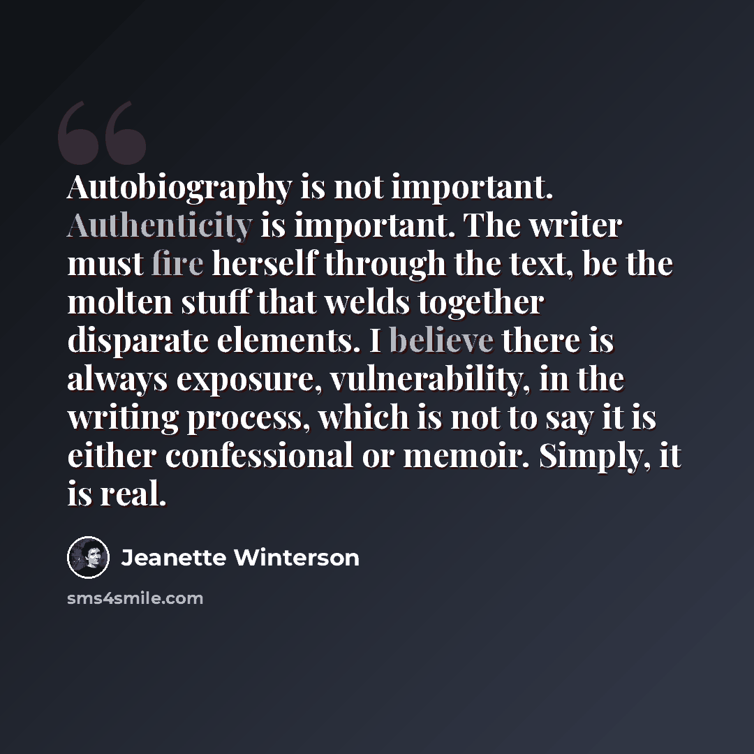 “Autobiography is not important. Authenticity is important. The writer must fire herself through the text, be the molten stuff that welds together disparate elements. I believe there is always exposure, vulnerability, in the writing process, which is not to say it is either confessional or memoir…” quote by Jeanette Winterson