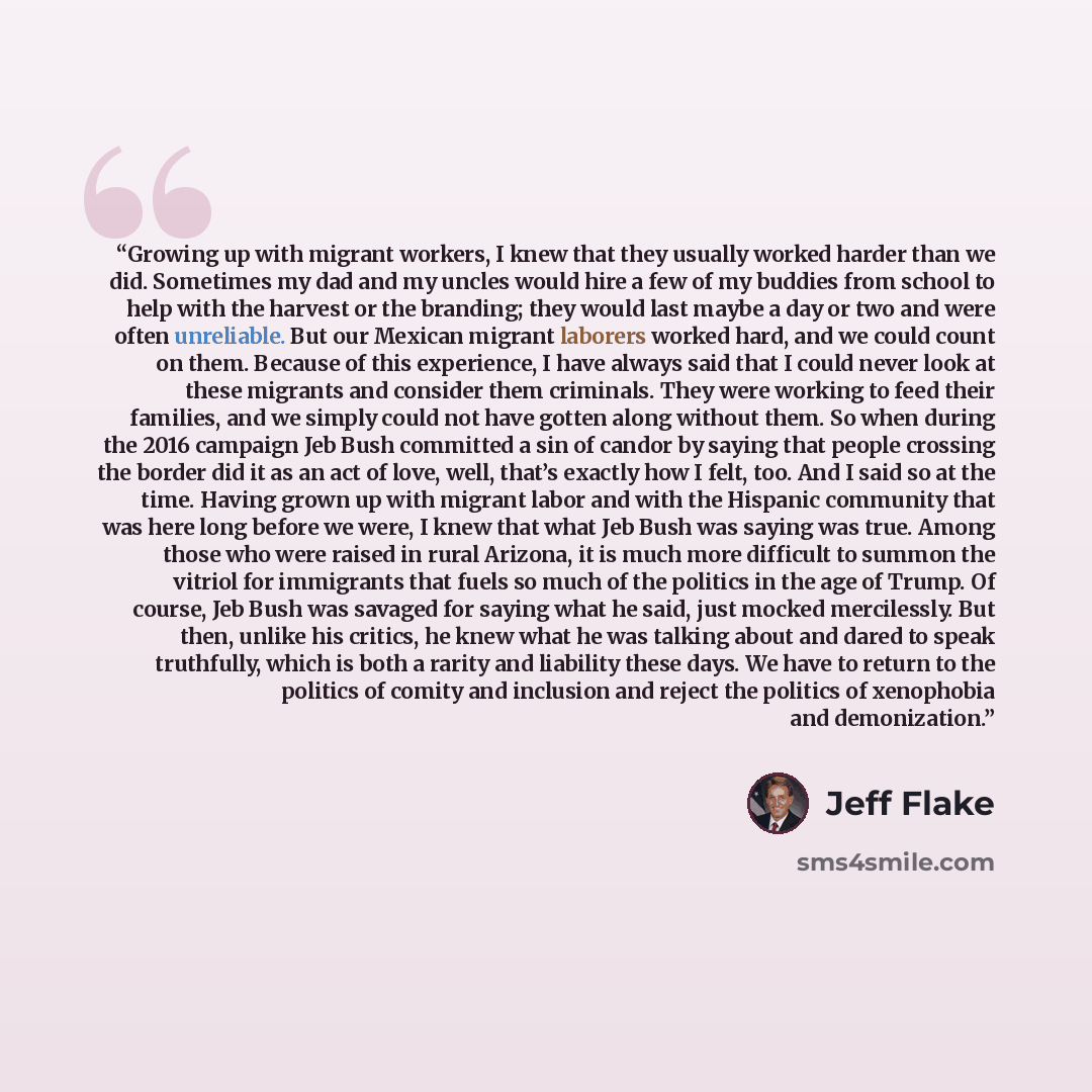 “Growing up with migrant workers, I knew that they usually worked harder than we did. Sometimes my dad and my uncles would hire a few of my buddies from school to help with the harvest or the branding; they would last maybe a day or two and were often unreliable. But our Mexican migrant laborers…” quote by Jeff Flake
