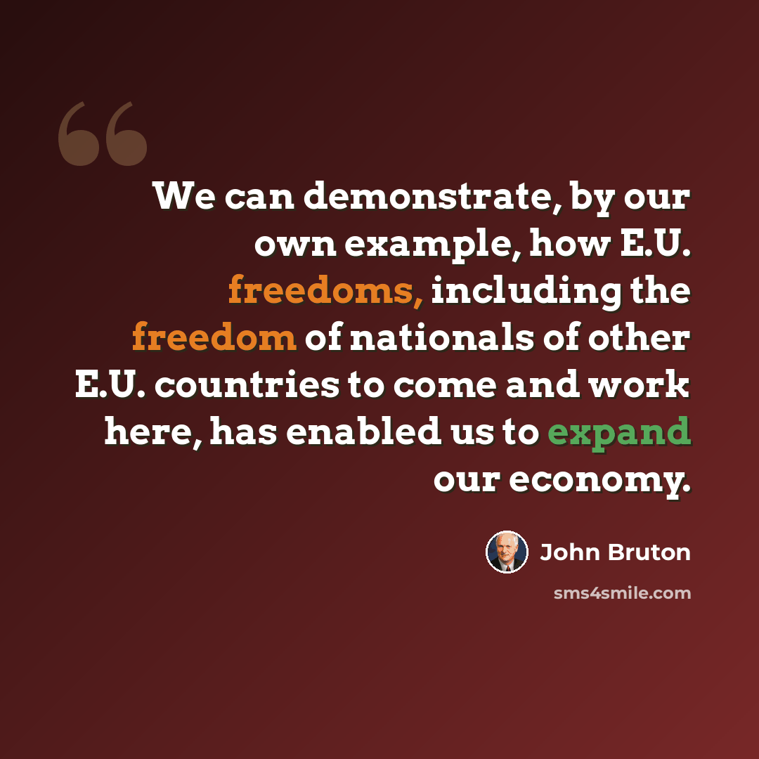 “We can demonstrate, by our own example, how E.U. freedoms, including the freedom of nationals of other E.U. countries to come and work here, has enabled us to expand our economy.” quote by John Bruton