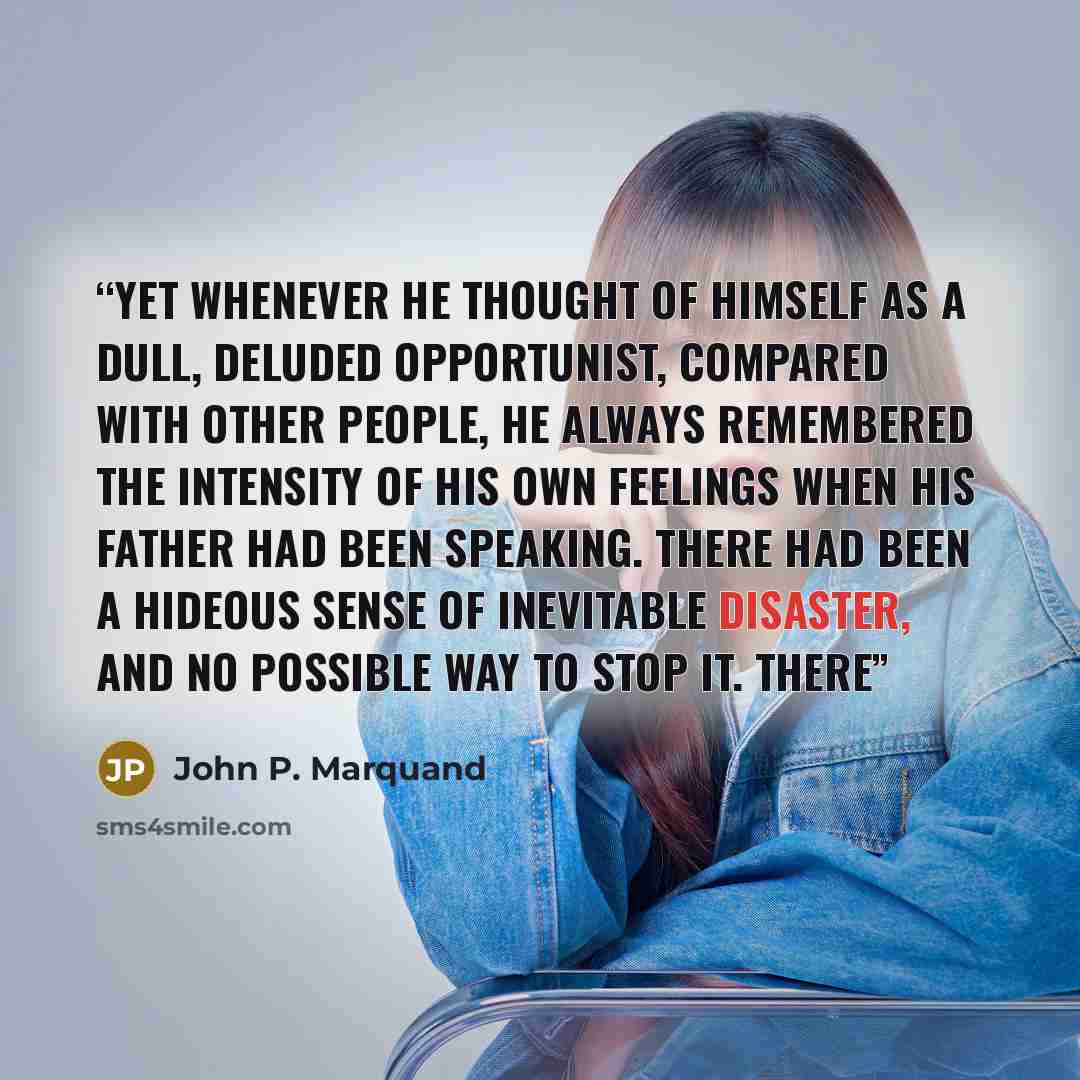 “Yet whenever he thought of himself as a dull, deluded opportunist, compared with other people, he always remembered the intensity of his own feelings when his father had been speaking. There had been a hideous sense of inevitable disaster, and no possible way to stop it. There” quote by John P. Marquand