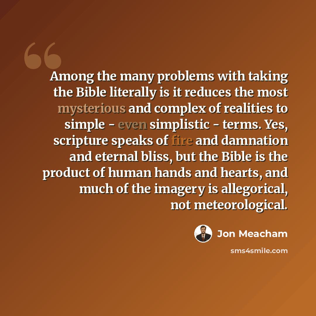 “Among the many problems with taking the Bible literally is it reduces the most mysterious and complex of realities to simple - even simplistic - terms. Yes, scripture speaks of fire and damnation and eternal bliss, but the Bible is the product of human hands and hearts, and much of the imagery is…” quote by Jon Meacham