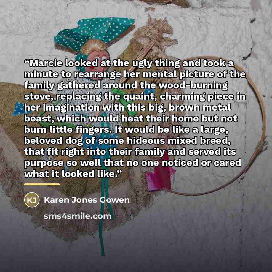 “Marcie looked at the ugly thing and took a minute to rearrange her mental picture of the family gathered around the wood-burning stove, replacing the quaint, charming piece in her imagination with this big, brown metal beast, which would heat their home but not burn little fingers. It would be…” quote by Karen Jones Gowen