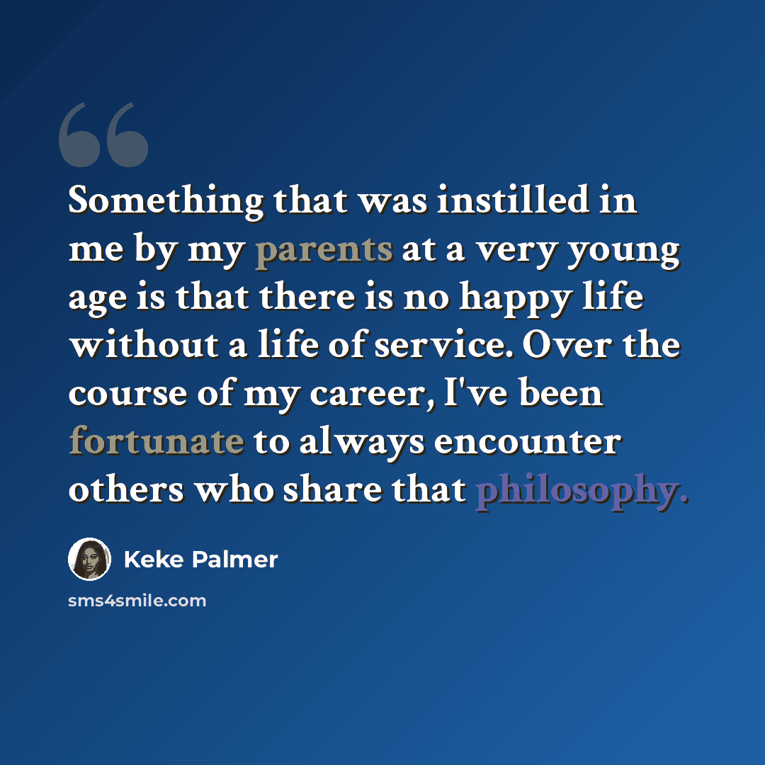 “Something that was instilled in me by my parents at a very young age is that there is no happy life without a life of service. Over the course of my career, I've been fortunate to always encounter others who share that philosophy.” quote by Keke Palmer