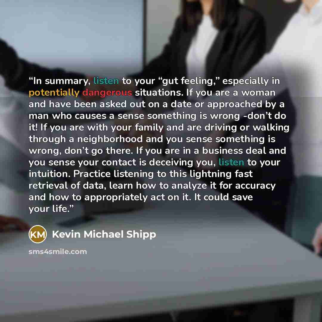 “In summary, listen to your “gut feeling,” especially in potentially dangerous situations. If you are a woman and have been asked out on a date or approached by a man who causes a sense something is wrong -don’t do it! If you are with your family and are driving or walking through a neighborhood…” quote by Kevin Michael Shipp