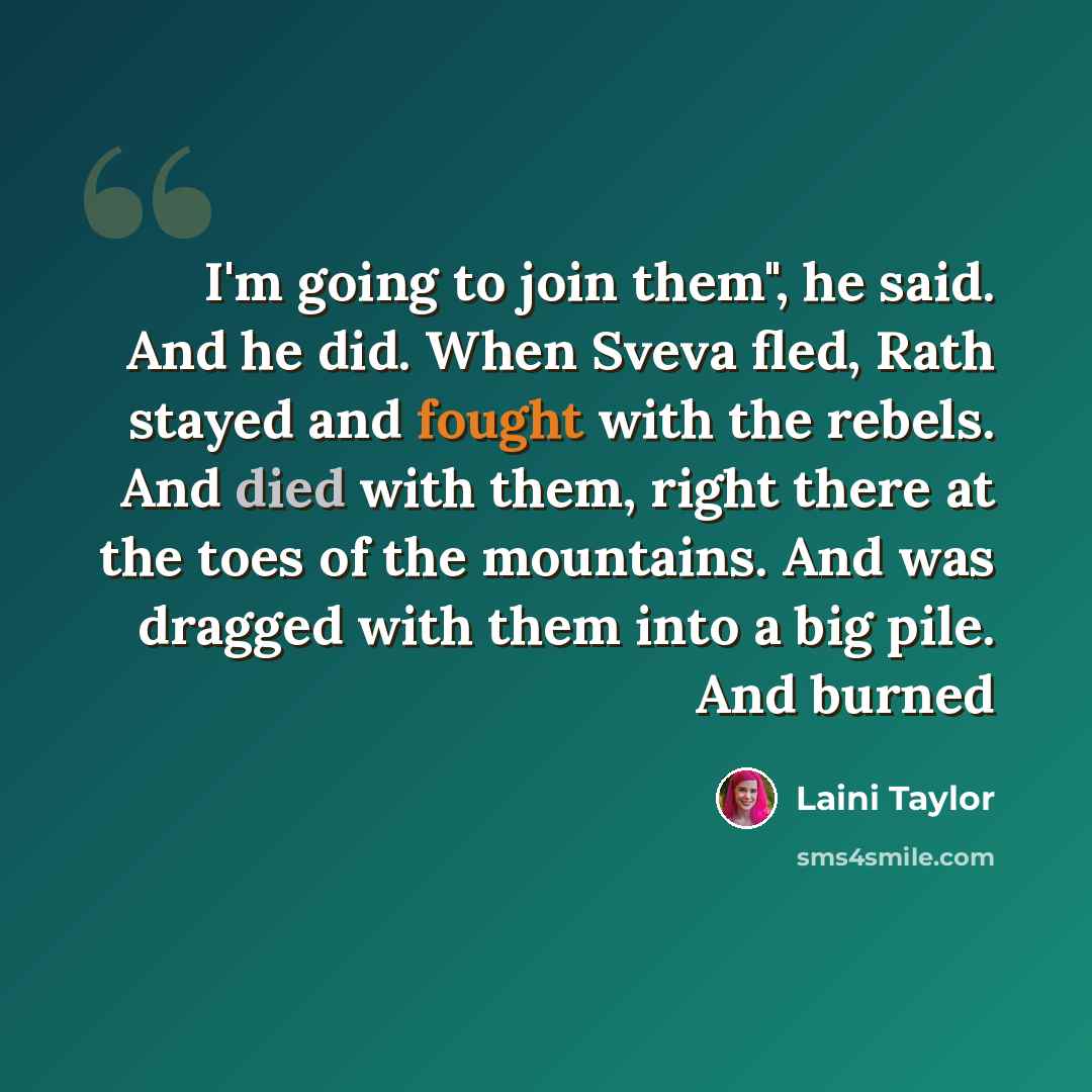 “I'm going to join them", he said. And he did. When Sveva fled, Rath stayed and fought with the rebels. And died with them, right there at the toes of the mountains. And was dragged with them into a big pile. And burned” quote by Laini Taylor