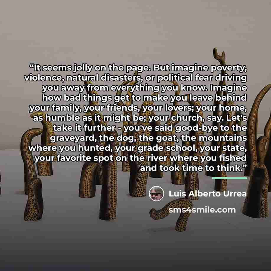 “It seems jolly on the page. But imagine poverty, violence, natural disasters, or political fear driving you away from everything you know. Imagine how bad things get to make you leave behind your family, your friends, your lovers; your home, as humble as it might be; your church, say. Let's take…” quote by Luis Alberto Urrea