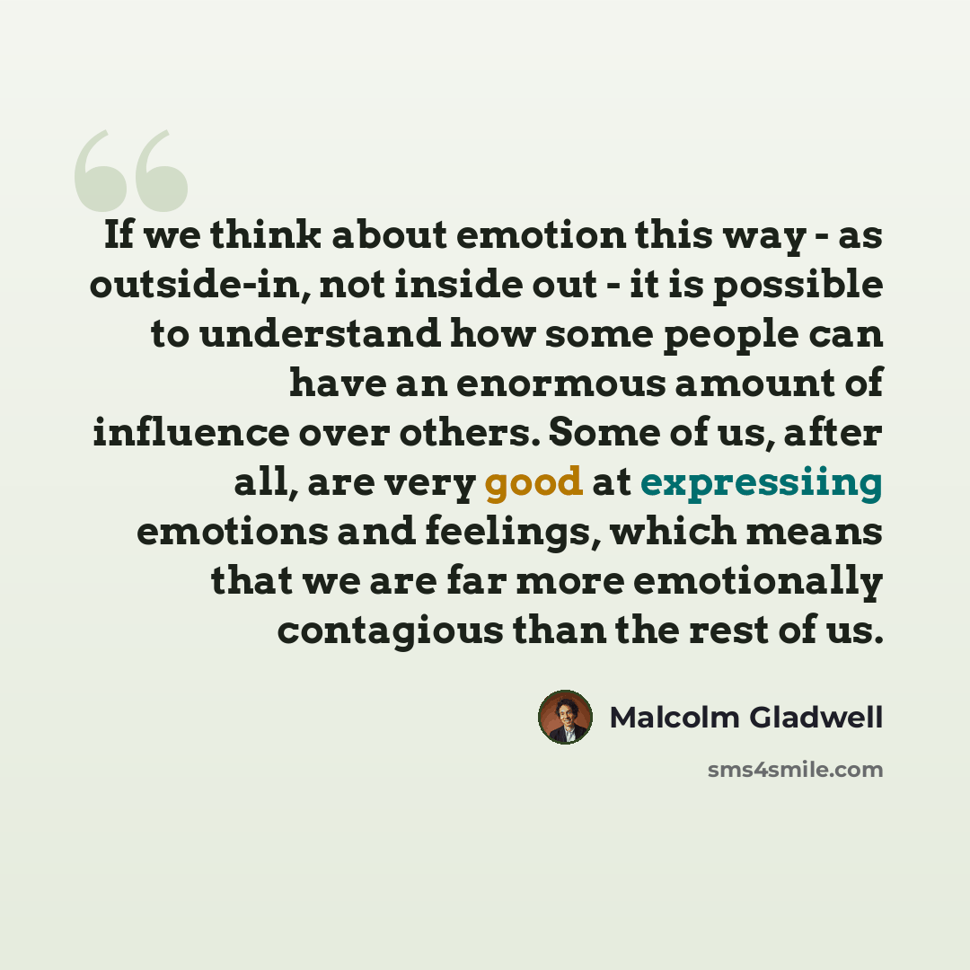 “If we think about emotion this way - as outside-in, not inside out - it is possible to understand how some people can have an enormous amount of influence over others. Some of us, after all, are very good at expressiing emotions and feelings, which means that we are far more emotionally contagious…” quote by Malcolm Gladwell