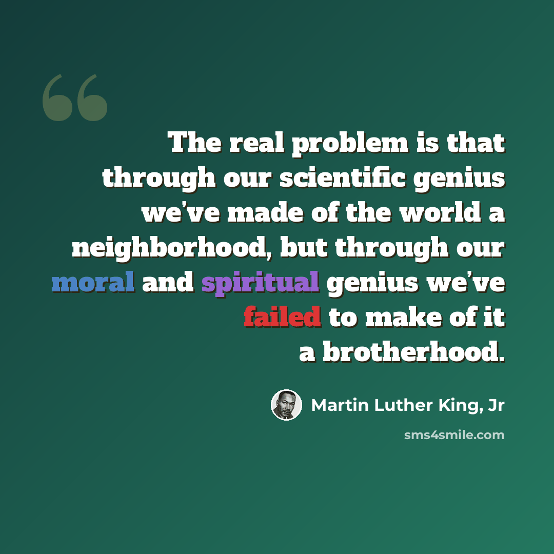 “The real problem is that through our scientific genius we’ve made of the world a neighborhood, but through our moral and spiritual genius we’ve failed to make of it a brotherhood.” quote by Martin Luther King, Jr