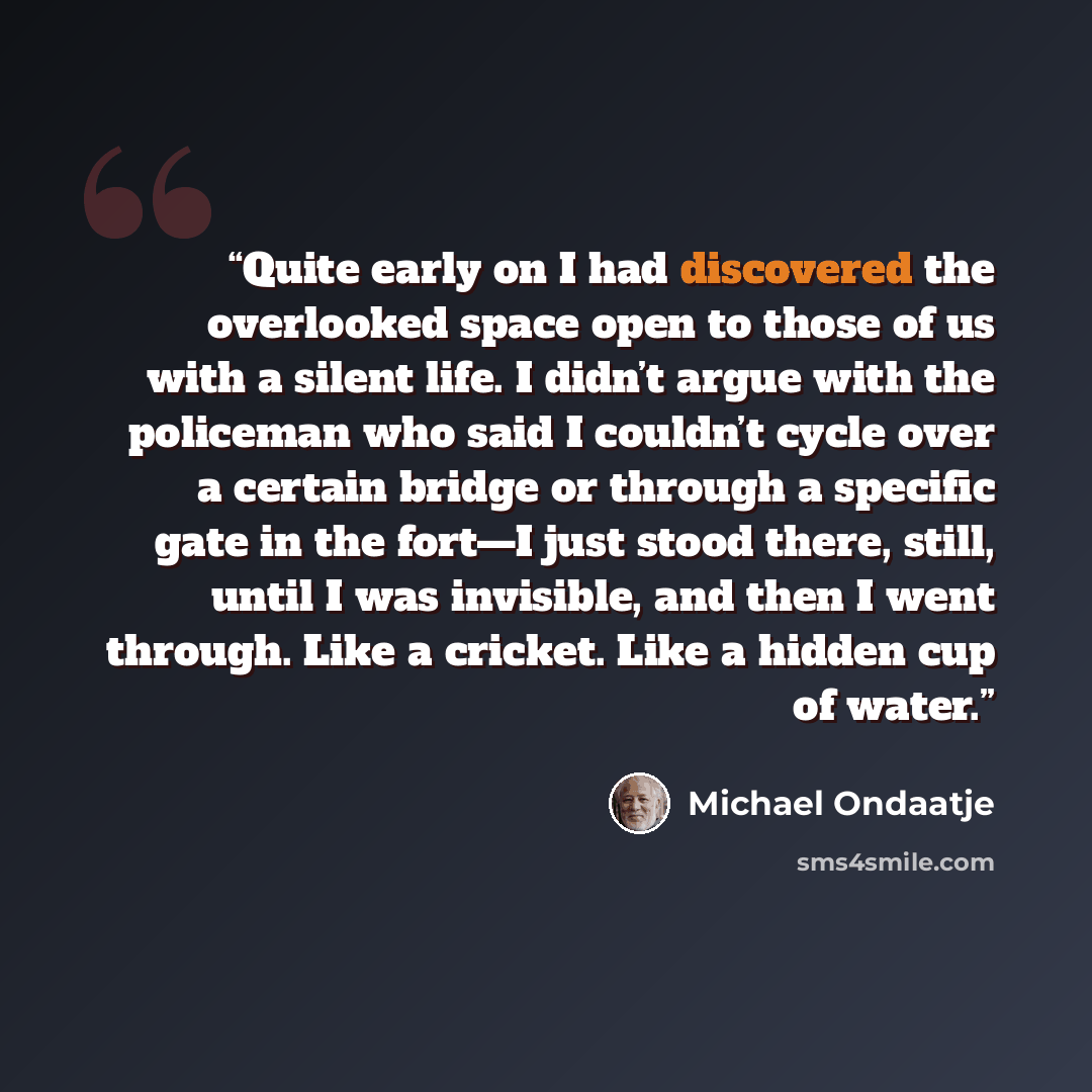 “Quite early on I had discovered the overlooked space open to those of us with a silent life. I didn’t argue with the policeman who said I couldn’t cycle over a certain bridge or through a specific gate in the fort—I just stood there, still, until I was invisible, and then I went through. Like a…” quote by Michael Ondaatje