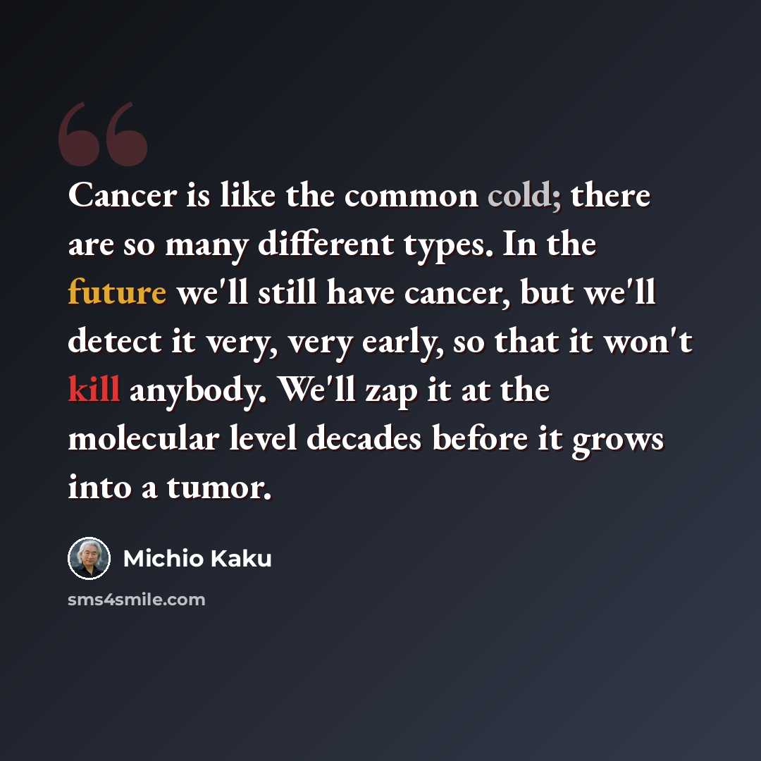 “Cancer is like the common cold; there are so many different types. In the future we'll still have cancer, but we'll detect it very, very early, so that it won't kill anybody. We'll zap it at the molecular level decades before it grows into a tumor.” quote by Michio Kaku