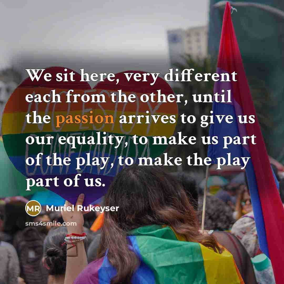 “We sit here, very different each from the other, until the passion arrives to give us our equality, to make us part of the play, to make the play part of us.” quote by Muriel Rukeyser