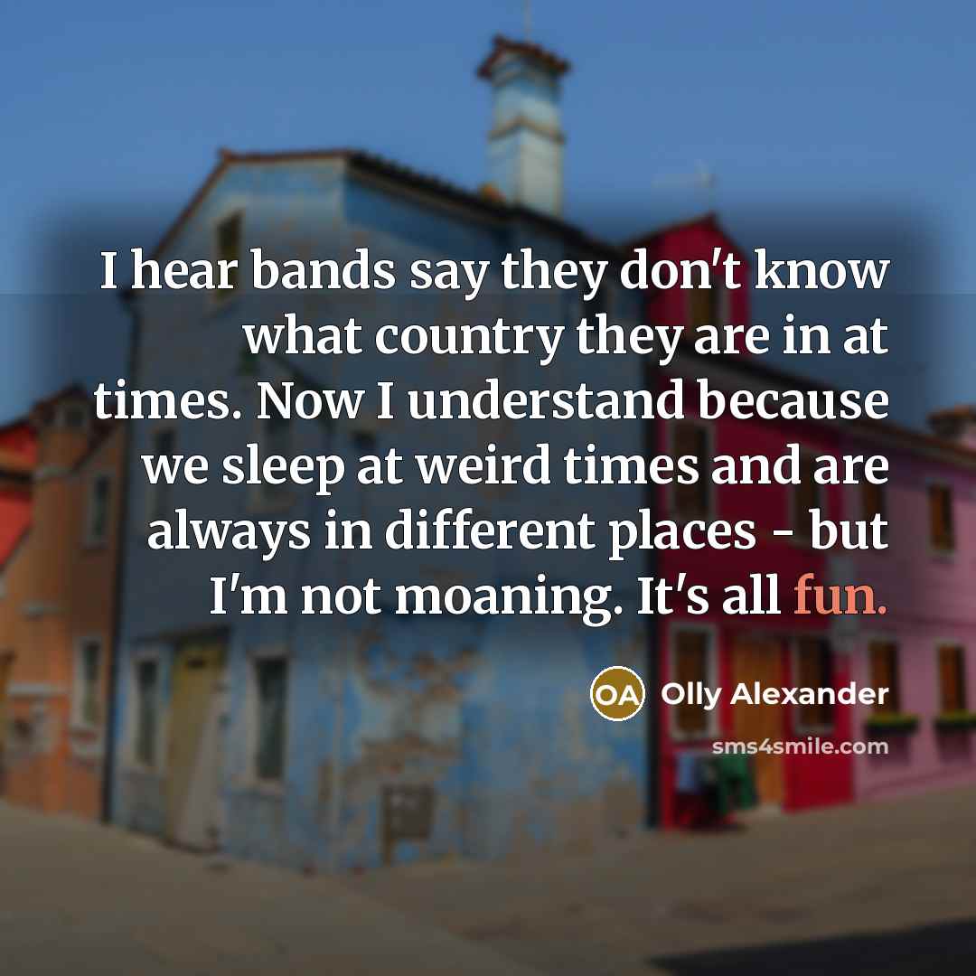 “I hear bands say they don't know what country they are in at times. Now I understand because we sleep at weird times and are always in different places - but I'm not moaning. It's all fun.” quote by Olly Alexander