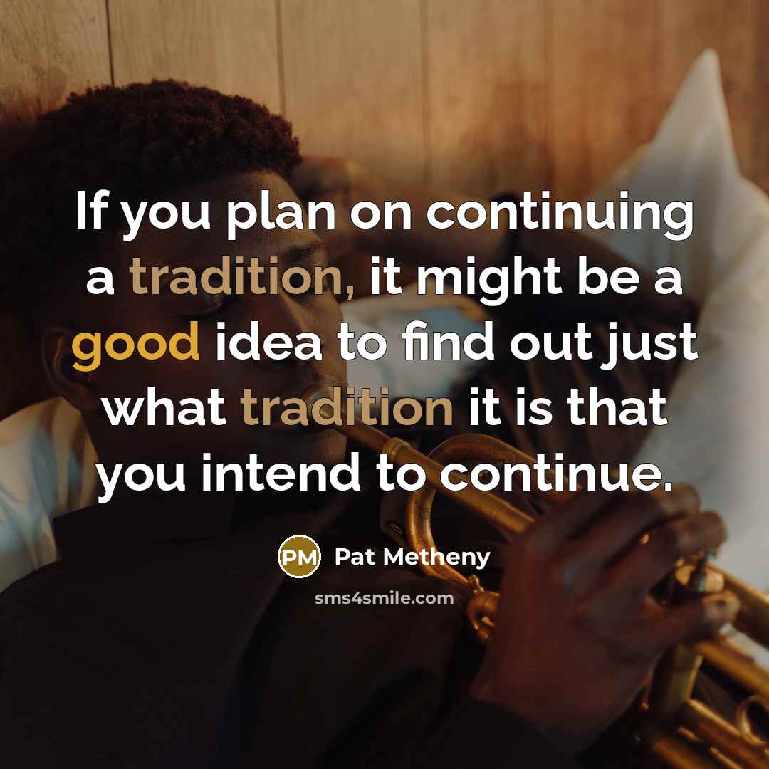 “If you plan on continuing a tradition, it might be a good idea to find out just what tradition it is that you intend to continue.” quote by Pat Metheny