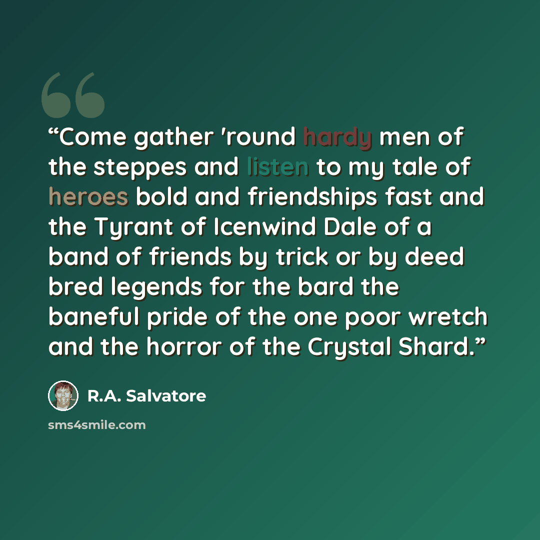 “Come gather 'round hardy men of the steppes and listen to my tale of heroes bold and friendships fast and the Tyrant of Icenwind Dale of a band of friends by trick or by deed bred legends for the bard the baneful pride of the one poor wretch and the horror of the Crystal Shard.” quote by R.A. Salvatore