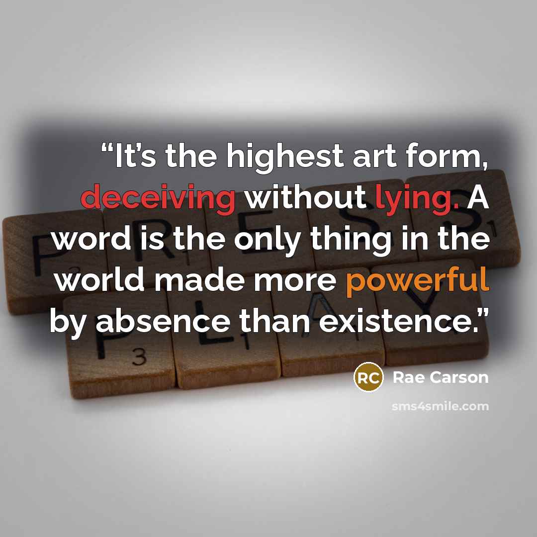 “It’s the highest art form, deceiving without lying. A word is the only thing in the world made more powerful by absence than existence.” quote by Rae Carson