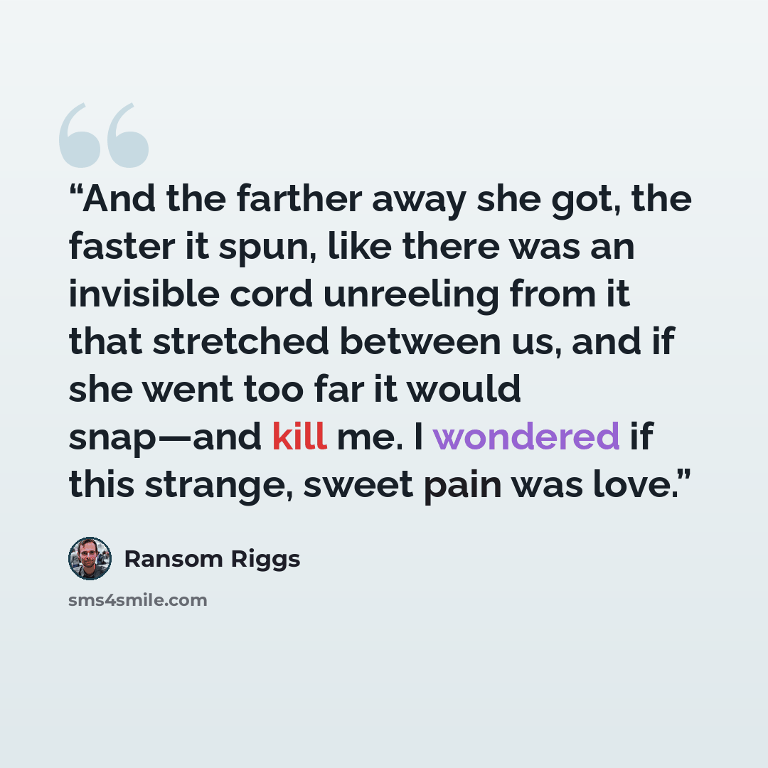 “And the farther away she got, the faster it spun, like there was an invisible cord unreeling from it that stretched between us, and if she went too far it would snap—and kill me. I wondered if this strange, sweet pain was love.” quote by Ransom Riggs