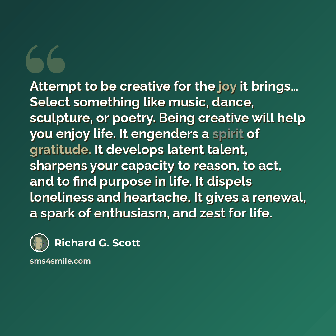 “Attempt to be creative for the joy it brings… Select something like music, dance, sculpture, or poetry. Being creative will help you enjoy life. It engenders a spirit of gratitude. It develops latent talent, sharpens your capacity to reason, to act, and to find purpose in life. It dispels…” quote by Richard G. Scott