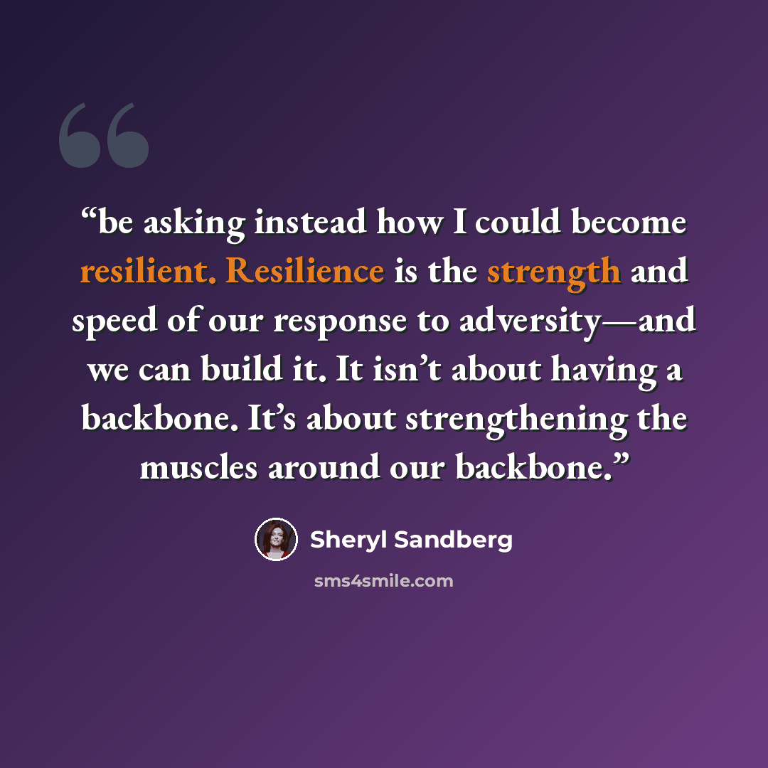 “be asking instead how I could become resilient. Resilience is the strength and speed of our response to adversity—and we can build it. It isn’t about having a backbone. It’s about strengthening the muscles around our backbone.” quote by Sheryl Sandberg