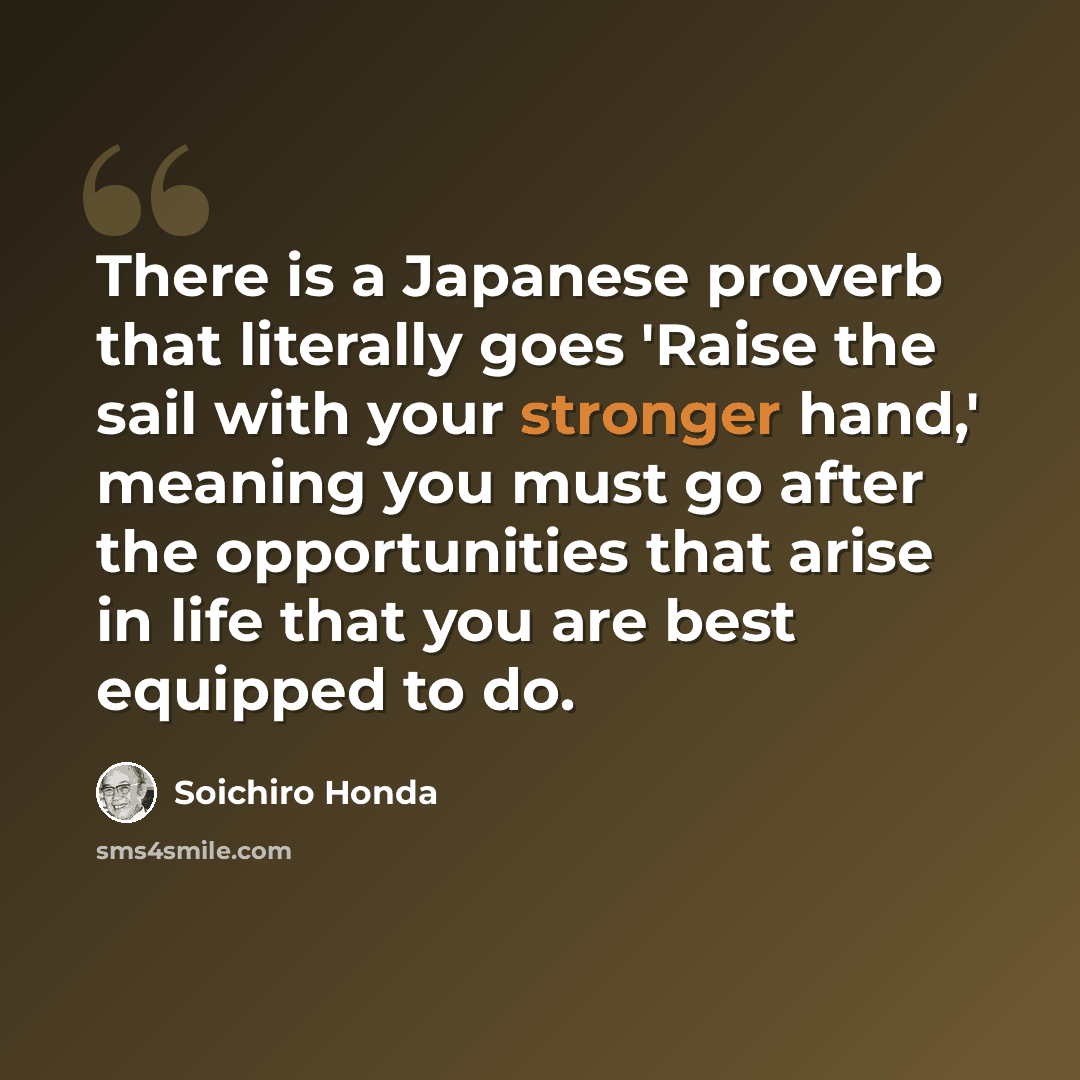 “There is a Japanese proverb that literally goes 'Raise the sail with your stronger hand,' meaning you must go after the opportunities that arise in life that you are best equipped to do.” quote by Soichiro Honda