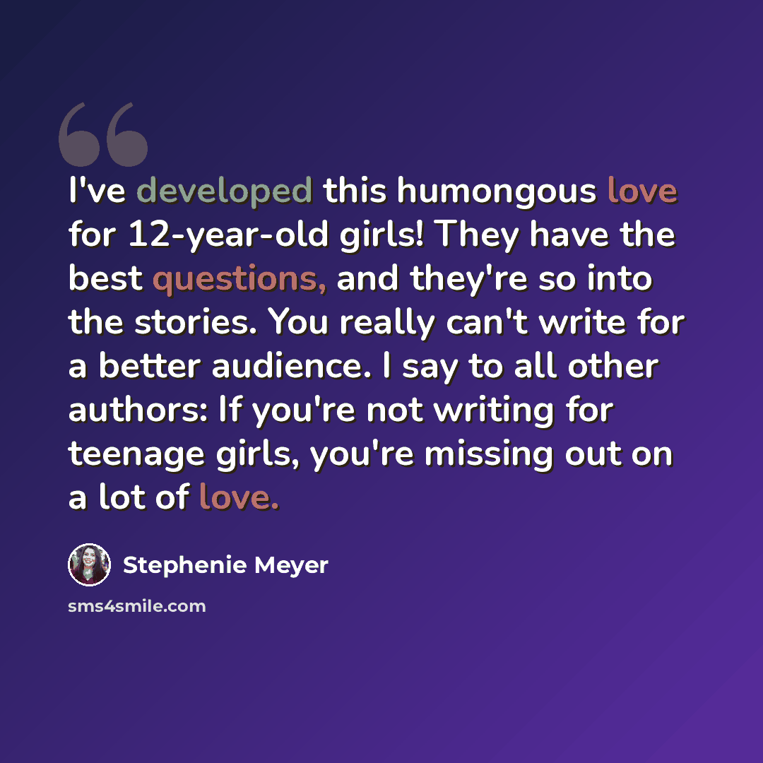 “I've developed this humongous love for 12-year-old girls! They have the best questions, and they're so into the stories. You really can't write for a better audience. I say to all other authors: If you're not writing for teenage girls, you're missing out on a lot of love.” quote by Stephenie Meyer
