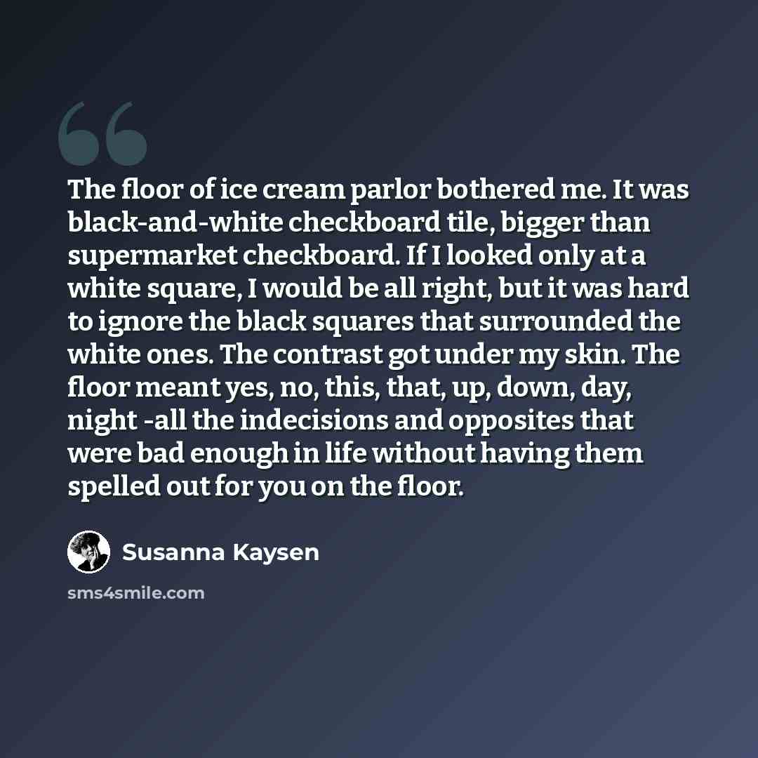 “The floor of ice cream parlor bothered me. It was black-and-white checkboard tile, bigger than supermarket checkboard. If I looked only at a white square, I would be all right, but it was hard to ignore the black squares that surrounded the white ones. The contrast got under my skin. The floor…” quote by Susanna Kaysen